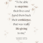 Quote by Katherine Bignon with floral background: To be able to step into their lives and hand them back their confidence, that was really life-giving to me.