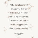 Quote from Sarah Jane Tart “The big takeaway of my story is that it’s very slow. It took me time to figure out what I wanted to do, how to make it happen, and then practice painting.”