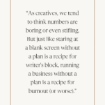 Quote from Sarah Klongerbo of Quotable Copy: “As creatives, we tend to think numbers are boring or even stifling. But just like staring at a blank screen without a plan is a recipe for writer's block, running a business without a plan is a recipe for burnout (or worse).”