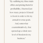 Quote from Sarah Klongerbo of Quotable Copy: “By outlining my three main offers and pricing them for profitability, I learned just how many projects I'd need to book in order to hit my annual revenue goals. And, somewhat counterintuitively, that opened up a whole new level of freedom in my business.”