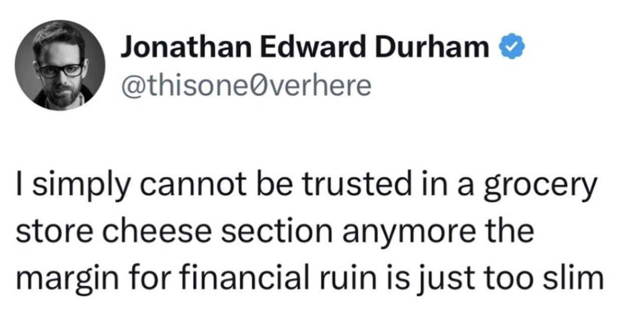 Quote from Jonathan Edward Durham: I simply cannot be trusted in a grocery store cheese section anymore the margin for financial ruin is just too slim. 